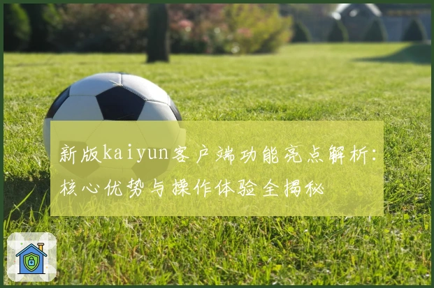新版kaiyun客户端功能亮点解析：核心优势与操作体验全揭秘