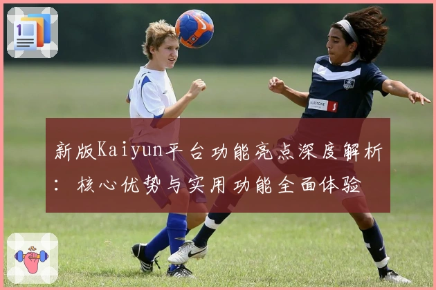 新版Kaiyun平台功能亮点深度解析：核心优势与实用功能全面体验